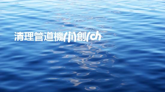 清理管道機(jī)創(chuàng)新技術(shù)應(yīng)用：的革新，改變以后清淤工程！